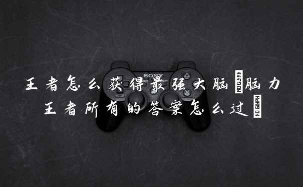 王者怎么获得最强大脑(脑力王者所有的答案怎么过)
