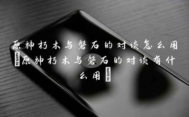 原神朽木与磐石的对谈怎么用(原神朽木与磐石的对谈有什么用)