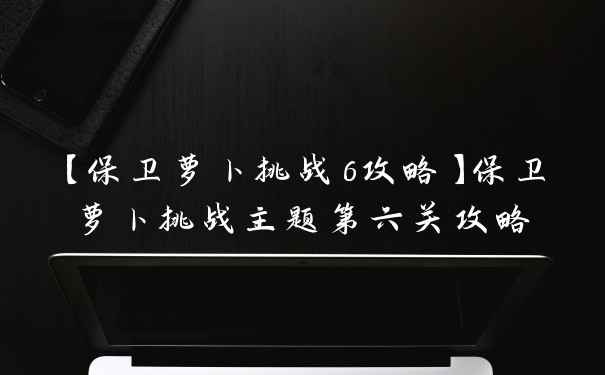 【保卫萝卜挑战6攻略】保卫萝卜挑战主题第六关攻略