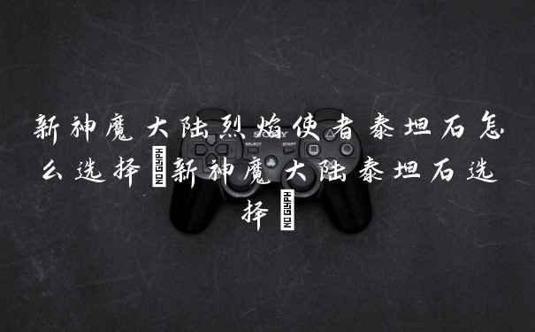 新神魔大陆烈焰使者泰坦石怎么选择(新神魔大陆泰坦石选择)