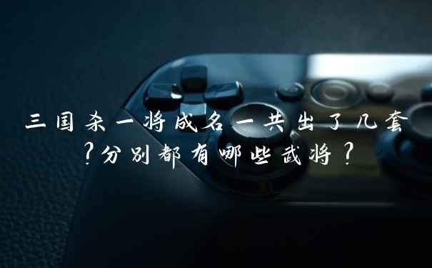 三国杀一将成名一共出了几套？分别都有哪些武将？