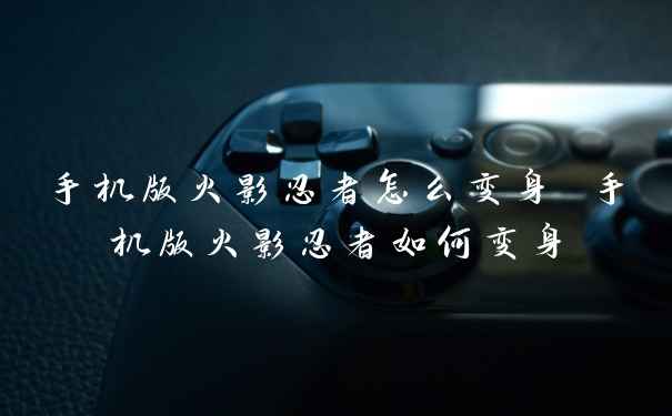 手机版火影忍者怎么变身 手机版火影忍者如何变身