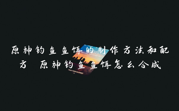 原神钓鱼鱼饵的制作方法和配方 原神钓鱼鱼饵怎么合成