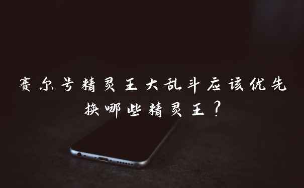赛尔号精灵王大乱斗应该优先换哪些精灵王？
