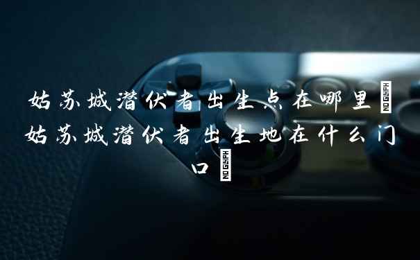 姑苏城潜伏者出生点在哪里(姑苏城潜伏者出生地在什么门口)