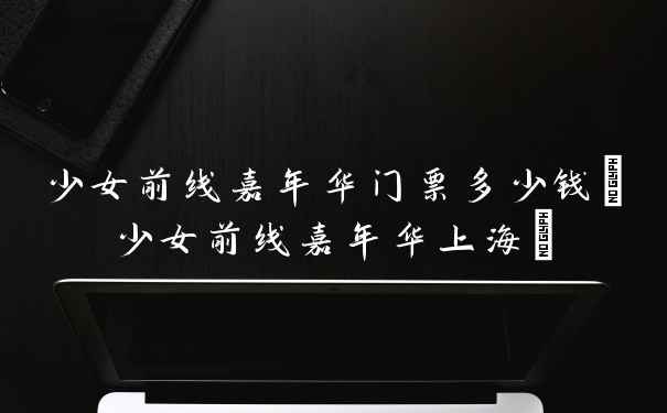少女前线嘉年华门票多少钱(少女前线嘉年华上海)