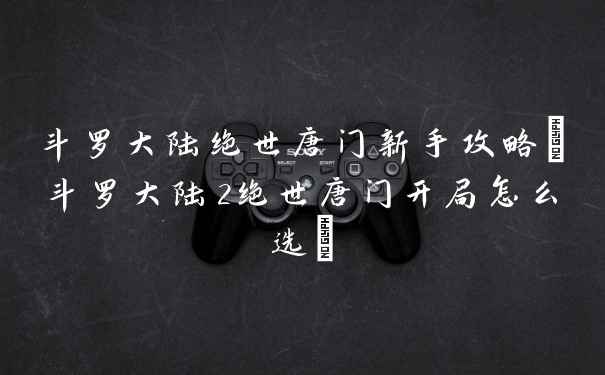 斗罗大陆绝世唐门新手攻略(斗罗大陆2绝世唐门开局怎么选)
