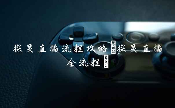 探灵直播流程攻略(探灵直播全流程)