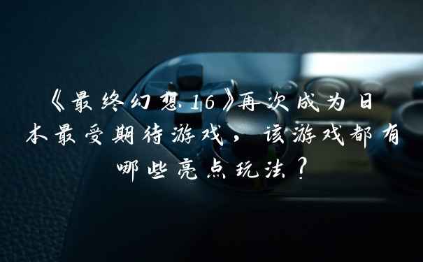 《最终幻想16》再次成为日本最受期待游戏，该游戏都有哪些亮点玩法？