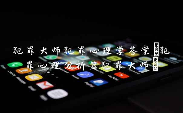 犯罪大师犯罪心理学答案(犯罪心理分析篇犯罪大师)