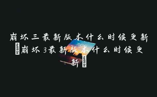 崩坏三最新版本什么时候更新(崩坏3最新版本什么时候更新)