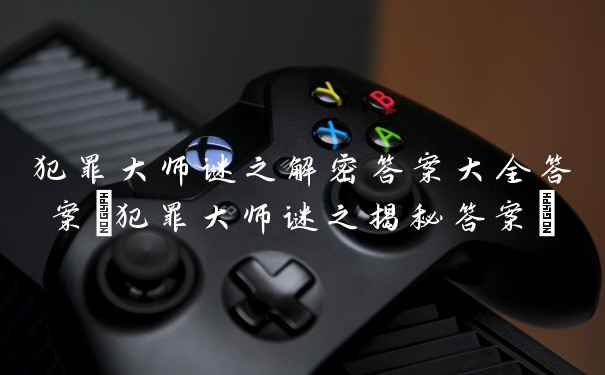 犯罪大师谜之解密答案大全答案(犯罪大师谜之揭秘答案)