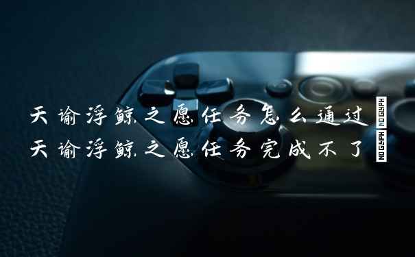 天谕浮鲸之愿任务怎么通过(天谕浮鲸之愿任务完成不了)