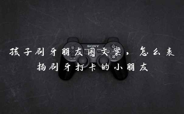 孩子刷牙朋友圈文案，怎么表扬刷牙打卡的小朋友