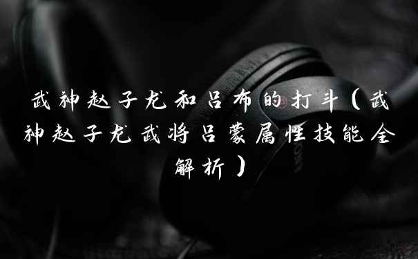 武神赵子龙和吕布的打斗（武神赵子龙武将吕蒙属性技能全解析）