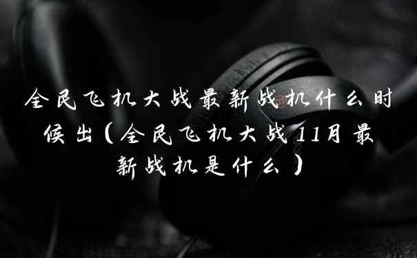 全民飞机大战最新战机什么时候出（全民飞机大战11月最新战机是什么）