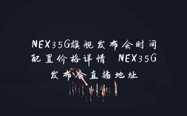 NEX35G旗舰发布会时间配置价格详情 NEX35G发布会直播地址