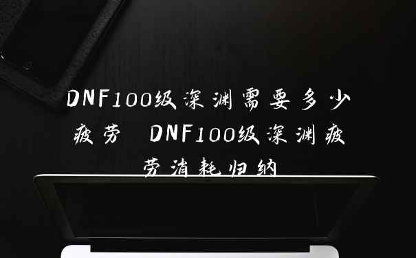 DNF100级深渊需要多少疲劳 DNF100级深渊疲劳消耗归纳