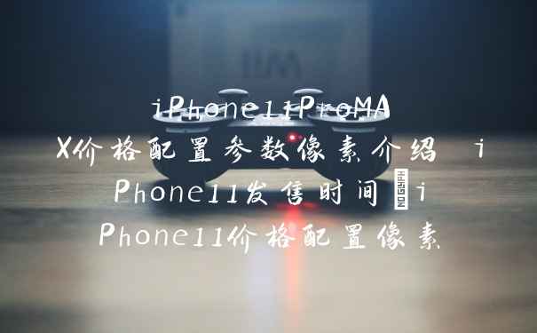 iPhone11ProMAX价格配置参数像素介绍 iPhone11发售时间_iPhone11价格配置像素