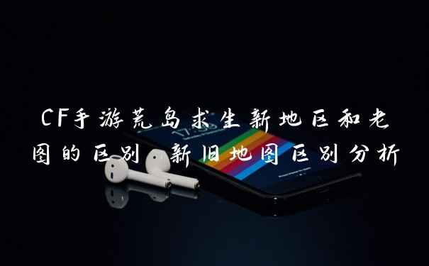 CF手游荒岛求生新地区和老图的区别 新旧地图区别分析