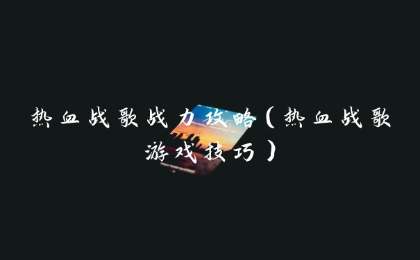 热血战歌战力攻略(热血战歌游戏技巧)