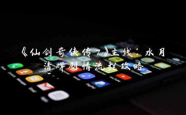 《仙剑奇侠传7》主线：水月清辉剧情流程攻略