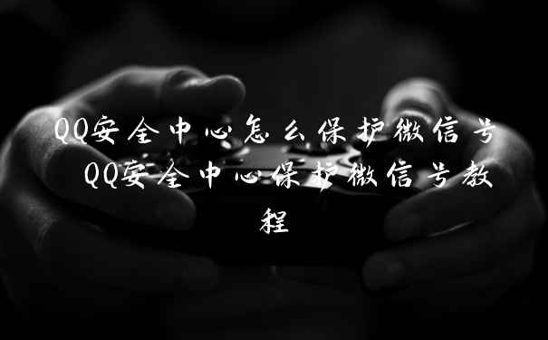 QQ安全中心怎么保护微信号 QQ安全中心保护微信号教程
