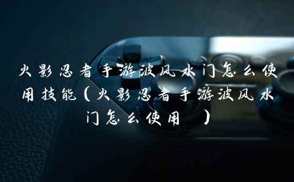 火影忍者手游波风水门怎么使用技能（火影忍者手游波风水门怎么使用 ）