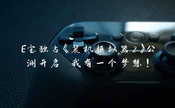 E宝独占《装机模拟器2》公测开启 我有一个梦想!