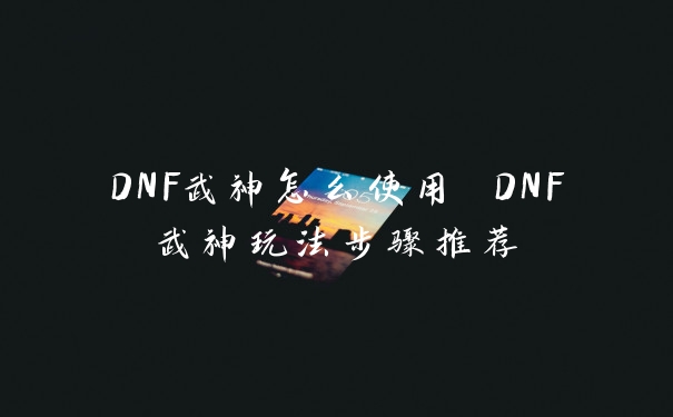 DNF武神怎么使用 DNF武神玩法步骤推荐
