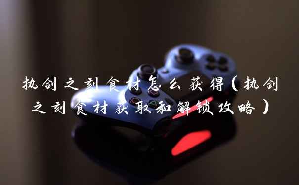 执剑之刻食材怎么获得（执剑之刻食材获取和解锁攻略）