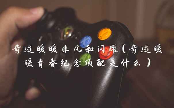 奇迹暖暖非凡和闪耀（奇迹暖暖青春纪念顶配是什么）