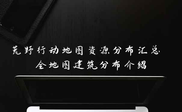荒野行动地图资源分布汇总 全地图建筑分布介绍