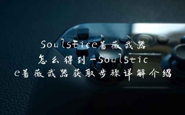 Soulstice蔷薇武器怎么得到-Soulstice蔷薇武器获取步骤详解介绍