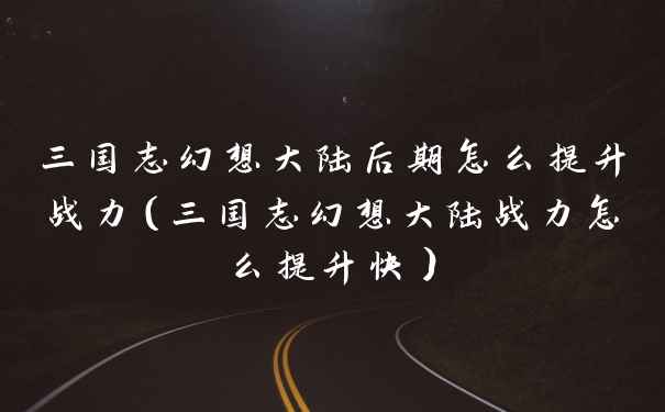 三国志幻想大陆后期怎么提升战力（三国志幻想大陆战力怎么提升快）