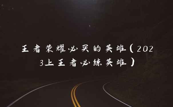 王者荣耀必买的英雄(2023上王者必练英雄)