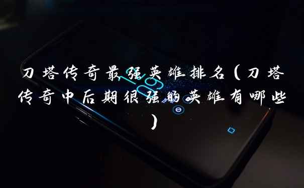 刀塔传奇最强英雄排名(刀塔传奇中后期很强的英雄有哪些)