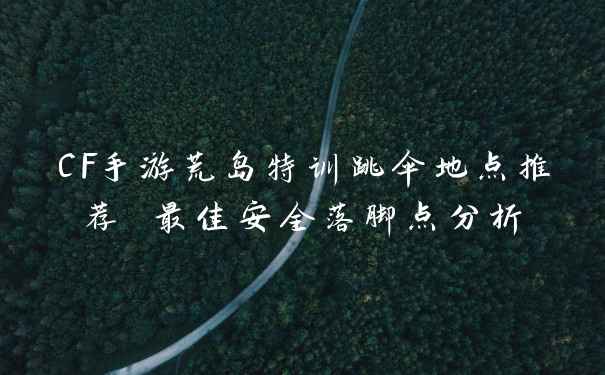 CF手游荒岛特训跳伞地点推荐 最佳安全落脚点分析