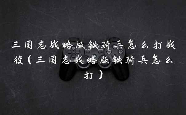 三国志战略版铁骑兵怎么打战役(三国志战略版铁骑兵怎么打)