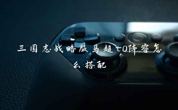 三国志战略版马超t0阵容怎么搭配