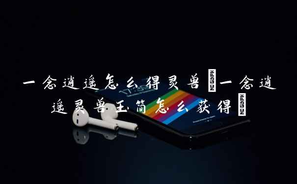 一念逍遥怎么得灵兽(一念逍遥灵兽玉简怎么获得)