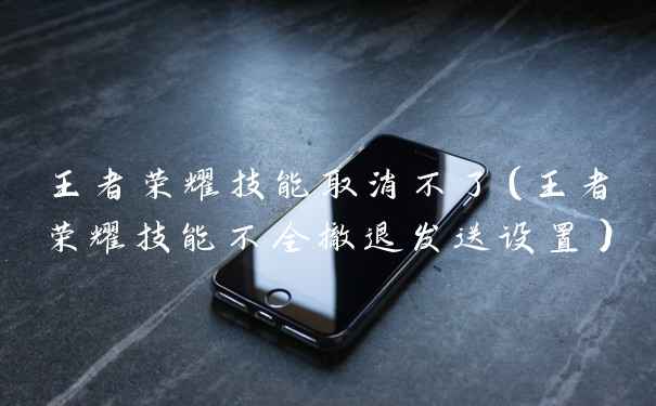王者荣耀技能取消不了（王者荣耀技能不全撤退发送设置）