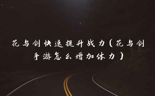 花与剑快速提升战力(花与剑手游怎么增加体力)