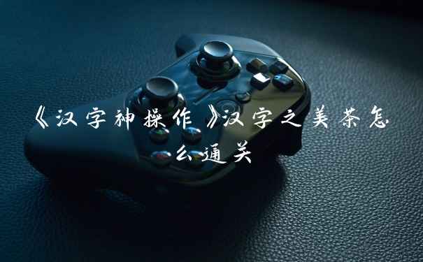 《汉字神操作》汉字之美茶怎么通关