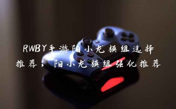 RWBY手游阳小龙模组选择推荐，阳小龙模组强化推荐