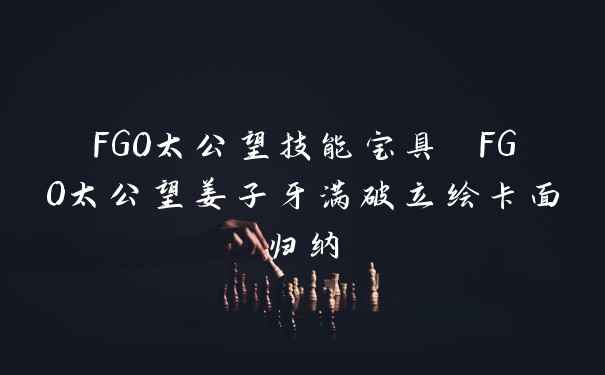 FGO太公望技能宝具 FGO太公望姜子牙满破立绘卡面归纳