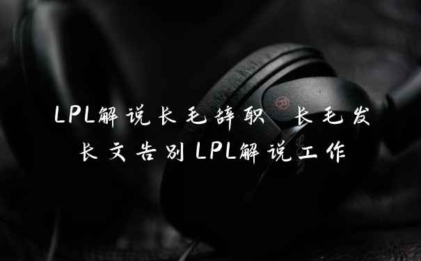 LPL解说长毛辞职 长毛发长文告别LPL解说工作