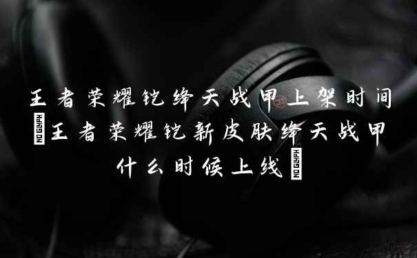王者荣耀铠绛天战甲上架时间(王者荣耀铠新皮肤绛天战甲什么时候上线)