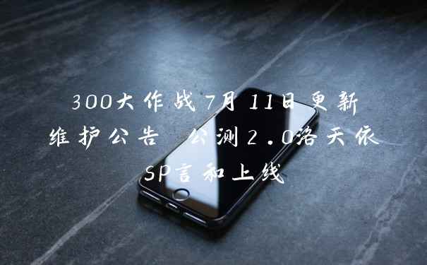 300大作战7月11日更新维护公告 公测2.0洛天依sp言和上线