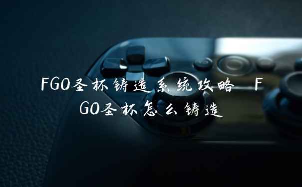 FGO圣杯铸造系统攻略 FGO圣杯怎么铸造